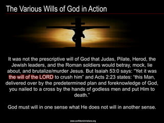 The Various Wills of God in Action




 It was not the prescriptive will of God that Judas, Pilate, Herod, the
   Jewish leaders, and the Roman soldiers would betray, mock, lie
 about, and brutalize/murder Jesus. But Isaiah 53:0 says: ―Yet it was
  the will of the LORD to crush him‖ and Acts 2:23 states: ―this Man,
delivered over by the predetermined plan and foreknowledge of God,
  you nailed to a cross by the hands of godless men and put Him to
                                  death.‖

God must will in one sense what He does not will in another sense.

                              www.confidentchristians.org
 