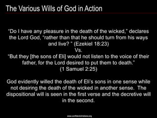 The Various Wills of God in Action

―Do I have any pleasure in the death of the wicked,‖ declares
 the Lord God, ―rather than that he should turn from his ways
                    and live? ‖ (Ezekiel 18:23)
                                 Vs.
―But they [the sons of Eli] would not listen to the voice of their
       father, for the Lord desired to put them to death.‖
                         (1 Samuel 2:25)

God evidently willed the death of Eli‘s sons in one sense while
  not desiring the death of the wicked in another sense. The
dispositional will is seen in the first verse and the decretive will
                          in the second.

                            www.confidentchristians.org
 