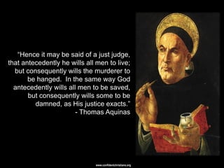 ―Hence it may be said of a just judge,
that antecedently he wills all men to live;
  but consequently wills the murderer to
       be hanged. In the same way God
  antecedently wills all men to be saved,
       but consequently wills some to be
         damned, as His justice exacts.‖
                        - Thomas Aquinas




                              www.confidentchristians.org
 