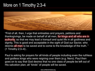 More on 1 Timothy 2:3-4




―First of all, then, I urge that entreaties and prayers, petitions and
thanksgivings, be made on behalf of all men, for kings and all who are in
authority, so that we may lead a tranquil and quiet life in all godliness and
dignity. This is good and acceptable in the sight of God our Savior, who
desires all men to be saved and to come to the knowledge of the truth. ‖
(1 Timothy 2:3–4) .

Paul is asking for prayers for all kinds of people including even the ruthless
and godless kings who were reigning over them (e.g. Nero). Paul then
goes on to say that God desires that no one class of people be left out of
His salvation plan; all ―kinds‖ of people will be saved.
                                www.confidentchristians.org
 