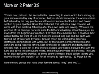 More on 2 Peter 3:9
―This is now, beloved, the second letter I am writing to you in which I am stirring up
your sincere mind by way of reminder, that you should remember the words spoken
beforehand by the holy prophets and the commandment of the Lord and Savior
spoken by your apostles. Know this first of all, that in the last days mockers will
come with their mocking, following after their own lusts, and saying, ―Where is the
promise of His coming? For ever since the fathers fell asleep, all continues just as
it was from the beginning of creation.‖ For when they maintain this, it escapes their
notice that by the word of God the heavens existed long ago and the earth was
formed out of water and by water, through which the world at that time was
destroyed, being flooded with water. But by His word the present heavens and
earth are being reserved for fire, kept for the day of judgment and destruction of
ungodly men. But do not let this one fact escape your notice, beloved, that with the
Lord one day is like a thousand years, and a thousand years like one day. The Lord
is not slow about His promise, as some count slowness, but is patient toward you,
not wishing for any to perish but for all to come to repentance. ‖ (2 Peter 3:1–9)

Note the two groups that have been formed above: ―they‖ and ―you‖…


                                   www.confidentchristians.org
 
