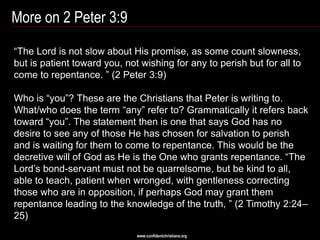 More on 2 Peter 3:9
―The Lord is not slow about His promise, as some count slowness,
but is patient toward you, not wishing for any to perish but for all to
come to repentance. ‖ (2 Peter 3:9)

Who is ―you‖? These are the Christians that Peter is writing to.
What/who does the term ―any‖ refer to? Grammatically it refers back
toward ―you‖. The statement then is one that says God has no
desire to see any of those He has chosen for salvation to perish
and is waiting for them to come to repentance. This would be the
decretive will of God as He is the One who grants repentance. ―The
Lord‘s bond-servant must not be quarrelsome, but be kind to all,
able to teach, patient when wronged, with gentleness correcting
those who are in opposition, if perhaps God may grant them
repentance leading to the knowledge of the truth, ‖ (2 Timothy 2:24–
25)
                              www.confidentchristians.org
 