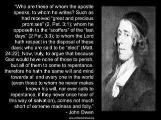―Who are these of whom the apostle
     speaks, to whom he writes? Such as
         had received ―great and precious
         promises‖ (2. Pet. 3:1); whom he
     opposeth to the ―scoffers‖ of the ―last
      days‖ (2 Pet. 3:3); to whom the Lord
      hath respect in the disposal of these
   days; who are said to be ―elect‖ (Matt.
24:22), Now, truly, to argue that because
God would have none of those to perish,
   but all of them to come to repentance,
therefore he hath the same will and mind
   towards all and every one in the world
    (even those to whom he never makes
           known his will, nor ever calls to
   repentance, if they never once hear of
  this way of salvation), comes not much
     short of extreme madness and folly.‖
                              - John Owen
                               www.confidentchristians.org
 