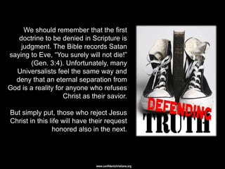 We should remember that the first
   doctrine to be denied in Scripture is
    judgment. The Bible records Satan
saying to Eve, ―You surely will not die!‖
       (Gen. 3:4). Unfortunately, many
  Universalists feel the same way and
  deny that an eternal separation from
God is a reality for anyone who refuses
                    Christ as their savior.

But simply put, those who reject Jesus
Christ in this life will have their request
                honored also in the next.




                               www.confidentchristians.org
 