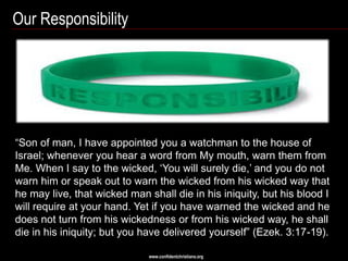 Our Responsibility




―Son of man, I have appointed you a watchman to the house of
Israel; whenever you hear a word from My mouth, warn them from
Me. When I say to the wicked, ‗You will surely die,‘ and you do not
warn him or speak out to warn the wicked from his wicked way that
he may live, that wicked man shall die in his iniquity, but his blood I
will require at your hand. Yet if you have warned the wicked and he
does not turn from his wickedness or from his wicked way, he shall
die in his iniquity; but you have delivered yourself‖ (Ezek. 3:17-19).

                              www.confidentchristians.org
 