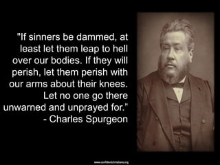 "If sinners be dammed, at
    least let them leap to hell
  over our bodies. If they will
  perish, let them perish with
 our arms about their knees.
          Let no one go there
unwarned and unprayed for.‖
          - Charles Spurgeon



                      www.confidentchristians.org
 