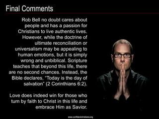 Final Comments
      Rob Bell no doubt cares about
       people and has a passion for
    Christians to live authentic lives.
      However, while the doctrine of
            ultimate reconciliation or
   universalism may be appealing to
    human emotions, but it is simply
     wrong and unbiblical. Scripture
  teaches that beyond this life, there
are no second chances. Instead, the
 Bible declares, ―Today is the day of
       salvation‖ (2 Corinthians 6:2).

 Love does indeed win for those who
  turn by faith to Christ in this life and
               embrace Him as Savior.
                               www.confidentchristians.org
 