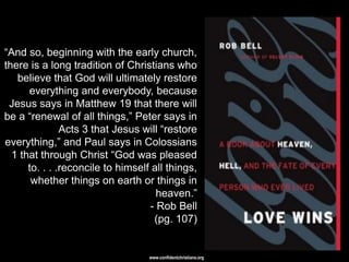 ―And so, beginning with the early church,
there is a long tradition of Christians who
   believe that God will ultimately restore
      everything and everybody, because
 Jesus says in Matthew 19 that there will
be a ―renewal of all things,‖ Peter says in
               Acts 3 that Jesus will ―restore
everything,‖ and Paul says in Colossians
  1 that through Christ ―God was pleased
      to. . . .reconcile to himself all things,
       whether things on earth or things in
                                     heaven.‖
                                   - Rob Bell
                                    (pg. 107)


                                   www.confidentchristians.org
 