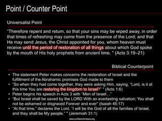 Point / Counter Point
Universalist Point
―Therefore repent and return, so that your sins may be wiped away, in order
that times of refreshing may come from the presence of the Lord; and that
He may send Jesus, the Christ appointed for you, whom heaven must
receive until the period of restoration of all things about which God spoke
by the mouth of His holy prophets from ancient time. " (Acts 3:19–21)


                                                                  Biblical Counterpoint
• The statement Peter makes concerns the restoration of Israel and the
  fulfillment of the Abrahamic promises God made to them
• ―So when they had come together, they were asking Him, saying, ―Lord, is it at
  this time You are restoring the kingdom to Israel?‖ " (Acts 1:6)
• Peter begins his speech in Acts 3 with ―Men of Israel…‖
• ―But Israel shall be saved by the LORD With an everlasting salvation; You shall
  not be ashamed or disgraced Forever and ever‖ (Isaiah 45:17)
• ―At that time,‖ declares the Lord, ―I will be the God of all the families of Israel,
  and they shall be My people.‖ " (Jeremiah 31:1)
                                    www.confidentchristians.org
 