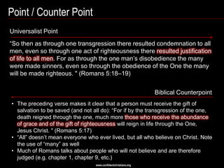 Point / Counter Point
Universalist Point
―So then as through one transgression there resulted condemnation to all
men, even so through one act of righteousness there resulted justification
of life to all men. For as through the one man‘s disobedience the many
were made sinners, even so through the obedience of the One the many
will be made righteous. " (Romans 5:18–19)


                                                                Biblical Counterpoint
• The preceding verse makes it clear that a person must receive the gift of
  salvation to be saved (and not all do): ―For if by the transgression of the one,
  death reigned through the one, much more those who receive the abundance
  of grace and of the gift of righteousness will reign in life through the One,
  Jesus Christ. " (Romans 5:17)
• ―All‖ doesn‘t mean everyone who ever lived, but all who believe on Christ. Note
  the use of ―many‖ as well
• Much of Romans talks about people who will not believe and are therefore
  judged (e.g. chapter 1, chapter 9, etc.)
                                  www.confidentchristians.org
 