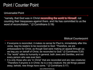Point / Counter Point
Universalist Point
―namely, that God was in Christ reconciling the world to Himself, not
counting their trespasses against them, and He has committed to us the
word of reconciliation. " (2 Corinthians 5:19)




                                                                 Biblical Counterpoint
• If everyone is reconciled, it makes no sense for Paul to, immediately after this
  verse, beg his readers to be reconciled to God: ―Therefore, we are
  ambassadors for Christ, as though God were making an appeal through us;
  we beg you on behalf of Christ, be reconciled to God." (2 Corinthians 5:20)
• The ―world‖ refers to humanity in general, both Jews and Gentiles, and not
  every person who was ever born
• It is only those who are ―in Christ‖ that are reconciled and are new creatures:
  ―Therefore if anyone is in Christ, he is a new creature; the old things passed
  away; behold, new things have come. " (2 Corinthians 5:17)
                                   www.confidentchristians.org
 