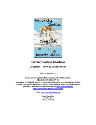 Heavenly Cookies Cookbook
                 Copyright © 2001 By Janette Dixon

                              ISBN 1-58495-531-7

            Electronically published in arrangement with the author
                           ALL RIGHTS RESERVED
No portion of this book may be reprinted in whole or in part, by printing, faxing,
 E-mail, copying electronically or by any other means without permission of the
         publisher. For more information contact DiskUs Publishing
                      http://www.diskuspublishing.com
                         E-mail sales@diskuspublishing.com

                                 DiskUs Publishing
                                    PO Box 43
                                 Albany, IN 47320


                                     *   *   *
 