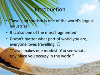 Introduction
• Tra el a d touris is o e of the orld’s largest
industries.
• It is also one of the most fragmented
• Doesn't matter what part of world you are,
everyone loves travelling. 
• Tra el akes o e odest. You see hat a
ti y place you occupy i the orld.

 