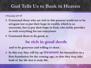 1 Timothy 6:17-19
Command those who are rich in this present world not to be
arrogant nor to put their hope in wealth, which is so
uncertain, but to put their hope in God, who richly provides
us with everything for our enjoyment.
Command them to do good, to
be rich in good deeds
and to be generous and willing to share.
In this way they will lay up treasure for themselves as a
firm foundation for the coming age, so that they may take
hold of the life that is truly life.
God Tells Us to Bank in Heaven
 