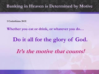 Banking in Heaven is Determined by Motive
1 Corinthians 10:31
Whether you eat or drink, or whatever you do…
Do it all for the glory of God.
It’s the motive that counts!
 