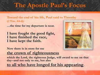 The Apostle Paul’s Focus
Toward the end of his life, Paul said to Timothy
(2 Tim. 4:6-8):
…the time for my departure is near.
I have fought the good fight,
I have finished the race,
I have kept the faith.
Now there is in store for me
the crown of righteousness
which the Lord, the righteous Judge, will award to me on that
day--and not only to me, but also
to all who have longed for his appearing.
 