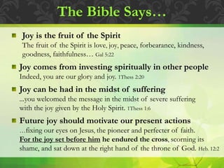 The Bible Says…
Joy is the fruit of the Spirit
The fruit of the Spirit is love, joy, peace, forbearance, kindness,
goodness, faithfulness… Gal 5:22
Joy comes from investing spiritually in other people
Indeed, you are our glory and joy. 1Thess 2:20
Joy can be had in the midst of suffering
...you welcomed the message in the midst of severe suffering
with the joy given by the Holy Spirit. 1Thess 1:6
Future joy should motivate our present actions
…fixing our eyes on Jesus, the pioneer and perfecter of faith.
For the joy set before him he endured the cross, scorning its
shame, and sat down at the right hand of the throne of God. Heb. 12:2
 