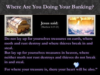Do not lay up for yourselves treasures on earth, where
moth and rust destroy and where thieves break in and
steal.
But lay up for yourselves treasures in heaven, where
neither moth nor rust destroys and thieves do not break
in and steal.
For where your treasure is, there your heart will be also.
Where Are You Doing Your Banking?
Jesus said:
(Matthew 6:19-21)
 