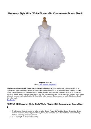 Heavenly Style Girls White Flower Girl Communion Dress Size 8




                                                 listprice : $ 54.99
                                         Price : Click to check low price !!!

Heavenly Style Girls White Flower Girl Communion Dress Size 8 – This Princess Dress is perfect for a
Communion Dress, Flower Girl Wedding Dress, Graduation Dress, Junior Bridesmaid Dress, Pageant Holiday
Dress, Easter Dress, and a Special Dress for her birthday Party or Heavenly keepsake pictures. The bodice is
made out of high quality satin with tulle skirt. There has a removable flower on the waistline. The skirt has 4 layers
with a crinoline netting is attached inside the skirt for extra fullness. Zipper closure on back of bodice and sash
ties in the back
See Details

FEATURED Heavenly Style Girls White Flower Girl Communion Dress Size
8
       This Princess Dress is perfect for a Communion Dress, Flower Girl Wedding Dress, Graduation Dress,
       Junior Bridesmaid Dress, Pageant Holiday Dress, Easter Dress, and a Special Dress for her birthday
       Party or Heavenly keepsake pictures.
       Girls tea length (2-3? above the ankle).
 