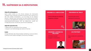 Catalogue des études & formations 2020 | heaven
Objectifs pédagogiques
Qu’ils soient clients ou non d’une marque, les internautes
n’hésitent pas à prendre la parole et donner leurs opinions sur
des sites dédiés (Tripadvisor...), sur les blogs et les réseaux
sociaux. Il devient donc primordial non plus seulement de rester
à l’écoute mais également d’analyser les contenus écrits par les
internautes/consommateurs aﬁn de déterminer quelle est
l’image perçue par ces derniers, ses forces et faiblesses.
Objectifs opérationnels
→ Déterminer la e-réputation d’une marque
→ Acquérir une méthodologie de veille sur Internet
Public
Chargé d’études web, Responsables marketing, communication,
Internet, Social media managers, Community managers.
11. MAÎTRISER SA E-RÉPUTATION
.Outils & Méthode de recherche
.Diagnostic & Analyse
.Attitudes à adopter
.Engager la conversation
Mise en place d’un dispositif de
veille
PROCESSUS DE VEILLE
MODÉRER & ENTRER EN
RELATION
CAS PRATIQUE
.Panorama des acteurs
.Méthode et monitoring
MESURER SA e-RÉPUTATION
 