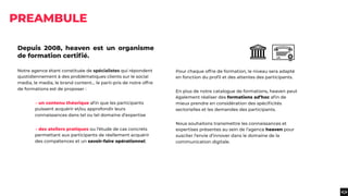 Depuis 2008, heaven est un organisme
de formation certiﬁé.
Notre agence étant constituée de spécialistes qui répondent
quotidiennement à des problématiques clients sur le social
media, le media, le brand content... le parti-pris de notre offre
de formations est de proposer :
→ un contenu théorique aﬁn que les participants
puissent acquérir et/ou approfondir leurs
connaissances dans tel ou tel domaine d’expertise
→ des ateliers pratiques ou l’étude de cas concrets
permettant aux participants de réellement acquérir
des compétences et un savoir-faire opérationnel.
PREAMBULE
Pour chaque offre de formation, le niveau sera adapté
en fonction du proﬁl et des attentes des participants.
En plus de notre catalogue de formations, heaven peut
également réaliser des formations ad’hoc aﬁn de
mieux prendre en considération des spéciﬁcités
sectorielles et les demandes des participants.
Nous souhaitons transmettre les connaissances et
expertises présentes au sein de l’agence heaven pour
susciter l’envie d’innover dans le domaine de la
communication digitale.
 