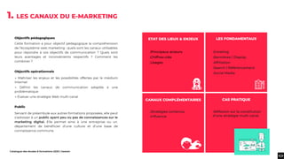 Catalogue des études & formations 2020 | heaven
Objectifs pédagogiques
Cette formation a pour objectif pédagogique la compréhension
de l’écosystème web marketing : quels sont les canaux utilisables
pour répondre à vos objectifs de communication ? Quels sont
leurs avantages et inconvénients respectifs ? Comment les
combiner ?
Objectifs opérationnels
→ Maîtriser les enjeux et les possibilités offertes par le médium
Internet
→ Déﬁnir les canaux de communication adaptés à une
problématique
→ Évaluer une stratégie Web multi-canal
Public
Servant de préambule aux autres formations proposées, elle peut
s’adresser à un public ayant peu ou pas de connaissances sur le
marketing digital. Elle permet ainsi à une entreprise ou un
département de bénéﬁcier d’une culture et d’une base de
connaissance commune.
1. LES CANAUX DU E-MARKETING
.Principaux acteurs
.Chiffres-clés
.Usages
.Stratégies contenus
.Inﬂuence
.Réﬂexion sur la constitution
d’une stratégie multi canal.
.Emailing
.Bannières / Display
.Afﬁliation
.Search / Référencement
.Social Media
LES FONDAMENTAUX
CAS PRATIQUE
ETAT DES LIEUX & ENJEUX
CANAUX COMPLÉMENTAIRES
 