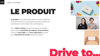 Le produit est au centre de la session de Live Shopping,
c’est avant tout pour vos produits que votre audience se
manifeste lors d’une session de Live Shopping.
Aﬁn d’aider à l’achat, il faudra envisager de travailler
autour d’une exclusivité, de cadeaux, de promotions…
Trouver le bon angle et les bons arguments de vente
pour maximiser les ventes pendant la session.
 