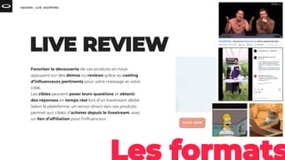Favoriser la découverte de vos produits en nous
appuyant sur des démos ou reviews grâce au casting
d’inﬂuenceurs pertinents pour votre message et votre
cible.
Les cibles peuvent poser leurs questions et obtenir
des réponses en temps réel lors d’un livestream dédié.
Selon la plateforme, un renvoi direct vers vos produits
permet aux cibles d’acheter depuis le livestream, avec
un lien d’afﬁliation pour l’inﬂuenceur.
 