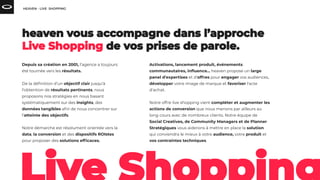 Depuis sa création en 2001, l’agence a toujours
été tournée vers les résultats.
De la déﬁnition d’un objectif clair jusqu’à
l’obtention de résultats pertinents, nous
proposons nos stratégies en nous basant
systématiquement sur des insights, des
données tangibles aﬁn de nous concentrer sur
l’atteinte des objectifs.
Notre démarche est résolument orientée vers la
data, la conversion et des dispositifs ROIstes
pour proposer des solutions efﬁcaces.
Activations, lancement produit, événements
communautaires, inﬂuence... heaven propose un large
panel d'expertises et d'offres pour engager vos audiences,
développer votre image de marque et favoriser l'acte
d'achat.
Notre offre live shopping vient compléter et augmenter les
actions de conversion que nous menons par ailleurs au
long cours avec de nombreux clients. Notre équipe de
Social Creatives, de Community Managers et de Planner
Stratégiques vous aiderons à mettre en place la solution
qui conviendra le mieux à votre audience, votre produit et
vos contraintes techniques.
 