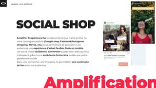Ampliﬁer l’expérience live en gérant la longue traîne du ﬂux de
votre catalogue produits (Google shop, Facebook/Instagram
shopping, TikTok, etc.) vous permettant de proposer à vos
audiences une expérience d’achat ﬂexible, ﬂuide et mobile.
Les social shops facilitent la conversion auprès des cibles qui vous
intéressent grâce à une expérience immersive, quelle que soit la
plateforme sociale.
Dans une démarche Live Shopping, ils permettent une continuité
de lien avec vos audiences.
 