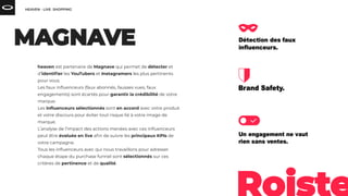 heaven est partenaire de Magnave qui permet de détecter et
d’identiﬁer les YouTubers et Instagramers les plus pertinents
pour vous.
Les faux inﬂuenceurs (faux abonnés, fausses vues, faux
engagements) sont écartés pour garantir la crédibilité de votre
marque.
Les inﬂuenceurs sélectionnés sont en accord avec votre produit
et votre discours pour éviter tout risque lié à votre image de
marque.
L’analyse de l’impact des actions menées avec ces inﬂuenceurs
peut être évaluée en live aﬁn de suivre les principaux KPIs de
votre campagne.
Tous les inﬂuenceurs avec qui nous travaillons pour adresser
chaque étape du purchase funnel sont sélectionnés sur ces
critères de pertinence et de qualité.
 
