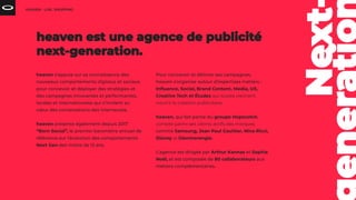 heaven
heaven
“Born Social”,
Next Gen
Inﬂuence, Social, Brand Content, Media, UX,
Creative Tech et Études qui toutes viennent
nourrir la création publicitaire.
heaven, groupe Hopscotch
compte parmi ses clients actifs des marques
Samsung, Jean Paul Gaultier, Nina Ricci,
Disney Glenmorangie.
Arthur Kannas Sophie
Noël, 80 collaborateurs
 