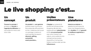 Trouver le concept d’
émission, le format et
l’agenda de diffusion qui
s’accordera le mieux avec
votre cible.
Un produit ou une gamme
produits assez courte pour
être présentée efﬁcacement
en live. L’idéal sera de trouver
un avantage à mettre en
avant pendant la session :
discount, gifting,
exclusivité,
avant-première...
L’équipe qui présente le
produit est clé dans le live
shopping, elle doit être
soigneusement sélectionnée
et être en accord parfait
avec votre marque, vos
valeurs, votre audience et le
concept de live produit.
Aujourd’hui il ne faut pas
hésiter à se faire aider par des
inﬂuenceurs.
Interne ou externe, la
plateforme technique de
votre Live Shopping devra
être étudiée aﬁn de garantir
la meilleure expérience à
vos clients.
 