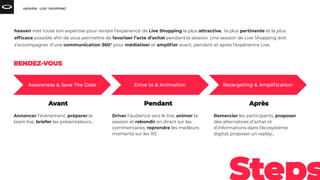 Annoncer l’événement, préparer la
team live, briefer les présentateurs...
Driver l’audience vers le live, animer la
session et rebondir en direct sur les
commentaires, reprendre les meilleurs
moments sur les RS.
Remercier les participants, proposer
des alternatives d’achat et
d’informations dans l’écosystème
digital, proposer un replay…
heaven met toute son expertise pour rendre l’expérience de Live Shopping la plus attractive, la plus pertinente et la plus
efﬁcace possible aﬁn de vous permettre de favoriser l’acte d’achat pendant la session. Une session de Live Shopping doit
s’accompagner d’une communication 360° pour médiatiser et ampliﬁer avant, pendant et après l’expérience Live.
 