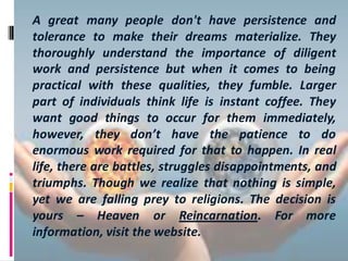 A great many people don't have persistence and
tolerance to make their dreams materialize. They
thoroughly understand the importance of diligent
work and persistence but when it comes to being
practical with these qualities, they fumble. Larger
part of individuals think life is instant coffee. They
want good things to occur for them immediately,
however, they don’t have the patience to do
enormous work required for that to happen. In real
life, there are battles, struggles disappointments, and
triumphs. Though we realize that nothing is simple,
yet we are falling prey to religions. The decision is
yours – Heaven or Reincarnation. For more
information, visit the website.
 