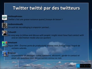 Twitter twitté par des twitteurs Petitesphrases Twitter c'est une grosse nuisance quand j'essaye de bosser ! Lesbonsskeudis Un outil de microbloging à emporter partout... Tchuntfr   An easy way to follow and discuss with people I might never have had contact with and an information media also (so quicker) Xmoisant Façon DRH : Énorme perte de productivité interne mais fertilise aussi l'esprit de certains salariés. Kmeron La possibilité de partager, suivre, connaitre, découvrir, garder le contact et poser des questions avec des personnes connus ou non. 