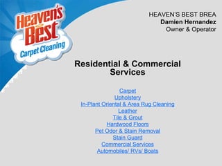 HEAVEN’S BEST BREA
                              Damien Hernandez
                               Owner & Operator




Residential & Commercial
        Services

                 Carpet
               Upholstery
 In-Plant Oriental & Area Rug Cleaning
                 Leather
              Tile & Grout
           Hardwood Floors
       Pet Odor & Stain Removal
              Stain Guard
          Commercial Services
        Automobiles/ RVs/ Boats
 