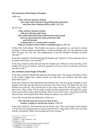 The Garments of the People of Paradise
Allah says:
         ( They will enter Gardens of Eden
            where they will be adorned with gold bracelets and pearls,
               and where their clothing will be of silk. ) (35: 33)
He also says:
         ( They will have Gardens of Eden
            with rivers flowing under them.
         They will be adorned in them with bracelets made of gold
            and wear green garments made of the finest silk
               and rich brocade,
            reclining there on couches under canopies.
         What an excellent reward! What a wonderful repose! ) (18: 31)
Al-Bara' Ibn Azib related, "The Prophet was given a silk garment as a gift and we started
touching it with our hands and admiring it. At that the Prophet said, 'Are you impressed with
this?' We said, 'Yes.' He said, 'The handkerchiefs of Sa'd Ibn Mu'adh in Paradise are better
than this.'"95
It has been related by Abu Hurairah that the Prophet said, "Believers will be adorned as far as
the places where their wudu reached."96
It has been related by Abu Hurairah that the Prophet said, "Whoever enters the bliss of the
Garden will never be destitute, and their garments will never wear out, and they will never
lose their youth."97
The Attributes of the People of Paradise
It has been related by Mu'adh Ibn Jabal that the Prophet said, "The people of Paradise will be
in the Garden without hair, without beards and with their eyes anointed with kohl, aged
thirty-three years."98
It has been related by Abu Hurairah that the Prophet said, "The first group of people to enter
Paradise will shine like the full moon and those who follow them will glitter like the most
brilliant star in the sky. They will not have to pass water, answer the call nature, spit, or blow
their noses. Their combs will be made of gold and their perspiration will smell like musk.
Aloes-wood will be used in their dwellings. Their wives will be houris. All of them will look
alike and they will resemble their father Adam (in stature), sixty cubits tall."99
As for their inward state and disposition, Allah says:
         ( We will strip away any rancour in their hearts —
            brothers, resting on couches face-to-face. ) (15: 47)
It has been related by Abu Hurairah that the Prophet said, "They (the people of the Garden)
will not have any disagreements or rancour between them. Their hearts will be like one heart
and they will glorify Allah in the morning and in the evening."100

95
   Al-Bukhari, 6/319.
96
   Muslim, 3 / 140; An-Nasa'i', 1/93.
97
   Muslim, 17/174.
98
   At-Tirmidhi, 10/14, who classified it as hasan gharib.
99
   Al-Bukhari, 6/319; Muslim, 17/172-173.
100
    Al-Bukhari, 6/138; Muslim, 17/173.
 