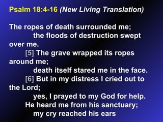 Psalm 18:4-16   (New Living Translation)   The ropes of death surrounded me; the floods of destruction swept over me.  [5]  The grave wrapped its ropes around me; death itself stared me in the face.  [6]  But in my distress I cried out to the Lord; yes, I prayed to my God for help. He heard me from his sanctuary; my cry reached his ears 
