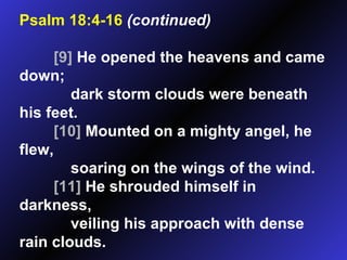Psalm 18:4-16   (continued) [9]  He opened the heavens and came down; dark storm clouds were beneath his feet.  [10]  Mounted on a mighty angel, he flew, soaring on the wings of the wind.  [11]  He shrouded himself in darkness, veiling his approach with dense rain clouds.  