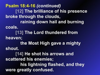 Psalm 18:4-16   (continued) [12]  The brilliance of his presence broke through the clouds, raining down hail and burning coals.  [13]  The Lord thundered from heaven; the Most High gave a mighty shout.  [14]  He shot his arrows and scattered his enemies; his lightning flashed, and they were greatly confused.  