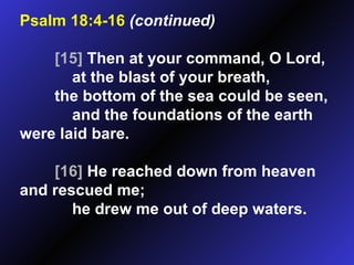 Psalm 18:4-16   (continued) [15]  Then at your command, O Lord, at the blast of your breath, the bottom of the sea could be seen, and the foundations of the earth were laid bare. [16]  He reached down from heaven and rescued me; he drew me out of deep waters.  