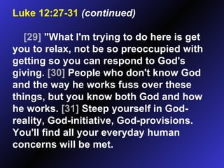 Luke 12:27-31   (continued)   [29]  "What I'm trying to do here is get you to relax, not be so preoccupied with getting so you can respond to God's giving.  [30]  People who don't know God and the way he works fuss over these things, but you know both God and how he works.  [31]  Steep yourself in God-reality, God-initiative, God-provisions. You'll find all your everyday human concerns will be met.  