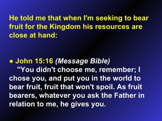 He told me that when I'm seeking to bear fruit for the Kingdom his resources are close at hand: ●   John 15:16   (Message Bible)   "You didn't choose me, remember; I chose you, and put you in the world to bear fruit, fruit that won't spoil. As fruit bearers, whatever you ask the Father in relation to me, he gives you.  