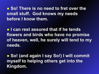 ●   So! There is no need to fret over the small stuff.  God knows my needs before I know them. ●   I can rest assured that if he tends flowers and birds who have no promise of heaven, well, he surely will tend to my needs. ●   So! (and again I say So!) I will commit myself to helping others get into the Kingdom. 