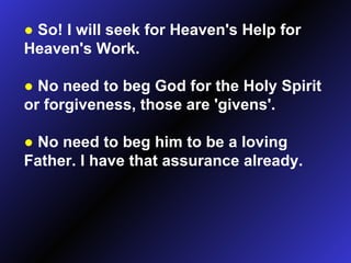 ●   So! I will seek for Heaven's Help for Heaven's Work. ●   No need to beg God for the Holy Spirit or forgiveness, those are 'givens'. ●   No need to beg him to be a loving Father. I have that assurance already. 