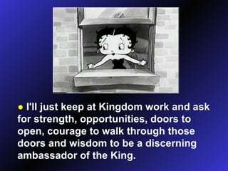 ●   I'll just keep at Kingdom work and ask for strength, opportunities, doors to open, courage to walk through those doors and wisdom to be a discerning ambassador of the King. 
