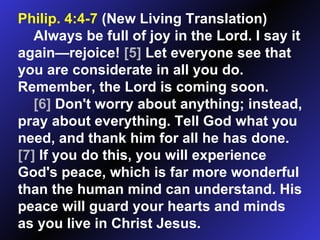 Philip. 4:4-7  (New Living Translation)  Always be full of joy in the Lord. I say it again—rejoice!  [5]  Let everyone see that you are considerate in all you do. Remember, the Lord is coming soon.  [6]  Don't worry about anything; instead, pray about everything. Tell God what you need, and thank him for all he has done.  [7]  If you do this, you will experience God's peace, which is far more wonderful than the human mind can understand. His peace will guard your hearts and minds as you live in Christ Jesus.  