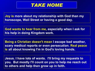TAKE HOME Joy is  more about my relationship with God than my horoscope, Wall Street or having a good day. God wants to hear from me,  especially when I ask for his help in doing Kingdom work. Jesus. I have lots of wants.  I'll bring my requests to you.  But mostly I'll count on you to help me reach out to others and help then grow up in faith. Being a Christian doesn't mean  I escape bad weather, scary medical reports or even persecution.  Real peace is  all about knowing I'm in God's loving hands. 