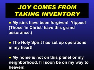 JOY COMES FROM TAKING INVENTORY ●   My sins have been forgiven!  Yippee! (Those 'in Christ' have this grand assurance.) ●  The Holy Spirit has set up operations in my heart! ●  My home is not on this planet or my neighborhood. I'll soon be on my way to heaven! 